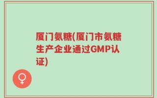 厦门氨糖(厦门市氨糖生产企业通过GMP认证)