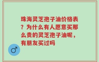 珠海灵芝孢子油价格表？为什么有人愿意买那么贵的灵芝孢子油呢，有朋友买过吗