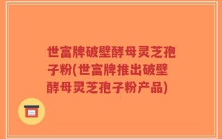 世富牌破壁酵母灵芝孢子粉(世富牌推出破壁酵母灵芝孢子粉产品)