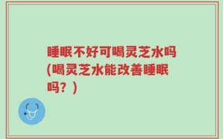 睡眠不好可喝灵芝水吗(喝灵芝水能改善睡眠吗？)
