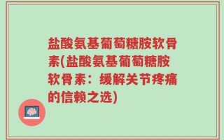 盐酸氨基葡萄糖胺软骨素(盐酸氨基葡萄糖胺软骨素：缓解关节疼痛的信赖之选)