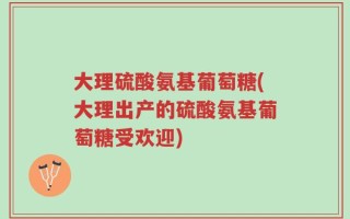 大理硫酸氨基葡萄糖(大理出产的硫酸氨基葡萄糖受欢迎)