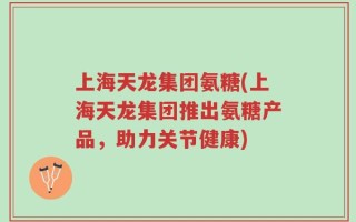 上海天龙集团氨糖(上海天龙集团推出氨糖产品，助力关节健康)