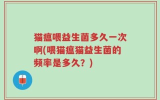 猫瘟喂益生菌多久一次啊(喂猫瘟猫益生菌的频率是多久？)