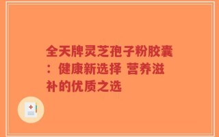 全天牌灵芝孢子粉胶囊：健康新选择 营养滋补的优质之选