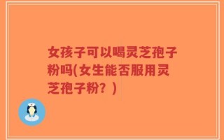 女孩子可以喝灵芝孢子粉吗(女生能否服用灵芝孢子粉？)