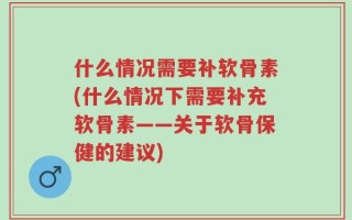 什么情况需要补软骨素(什么情况下需要补充软骨素——关于软骨保健的建议)