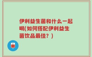 伊利益生菌和什么一起喝(如何搭配伊利益生菌饮品最佳？)
