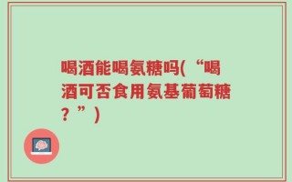 喝酒能喝氨糖吗(“喝酒可否食用氨基葡萄糖？”)