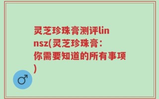 灵芝珍珠膏测评linnsz(灵芝珍珠膏：你需要知道的所有事项)