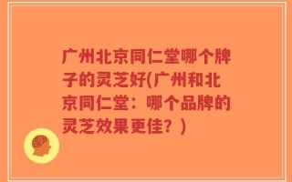 广州北京同仁堂哪个牌子的灵芝好(广州和北京同仁堂：哪个品牌的灵芝效果更佳？)