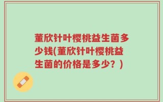 董欣针叶樱桃益生菌多少钱(董欣针叶樱桃益生菌的价格是多少？)