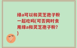 绿a可以和灵芝孢子粉一起吃吗(可否同时食用绿a和灵芝孢子粉？)