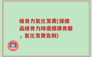 维骨力氧化发黄(保健品维骨力缔造健康骨骼，氧化发黄告别)