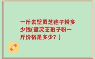 一斤去壁灵芝孢子粉多少钱(壁灵芝孢子粉一斤价格是多少？)