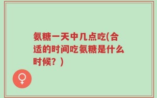 氨糖一天中几点吃(合适的时间吃氨糖是什么时候？)