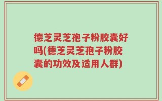 德芝灵芝孢子粉胶囊好吗(德芝灵芝孢子粉胶囊的功效及适用人群)