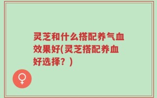 灵芝和什么搭配养气血效果好(灵芝搭配养血好选择？)