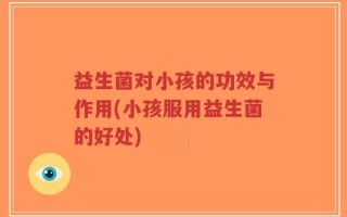 益生菌对小孩的功效与作用(小孩服用益生菌的好处)