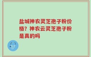盐城神农灵芝孢子粉价格？神农云灵芝孢子粉是真的吗