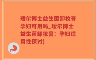 瑷尔博士益生菌卸妆膏孕妇可用吗_瑷尔博士益生菌卸妆膏：孕妇适用性探讨)
