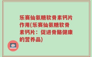 乐赛仙氨糖软骨素钙片作用(乐赛仙氨糖软骨素钙片：促进骨骼健康的营养品)