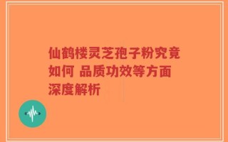 仙鹤楼灵芝孢子粉究竟如何 品质功效等方面深度解析