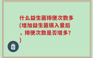 什么益生菌排便次数多(增加益生菌摄入量后，排便次数是否增多？)