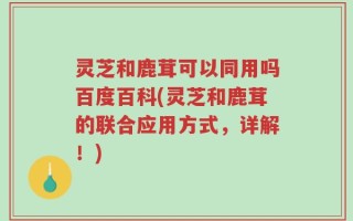 灵芝和鹿茸可以同用吗百度百科(灵芝和鹿茸的联合应用方式，详解！)