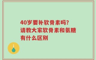 40岁要补软骨素吗？请教大家软骨素和氨糖有什么区别