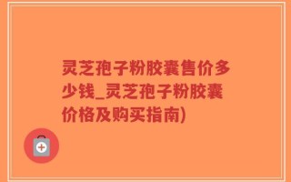 灵芝孢子粉胶囊售价多少钱_灵芝孢子粉胶囊价格及购买指南)