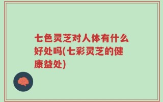 七色灵芝对人体有什么好处吗(七彩灵芝的健康益处)
