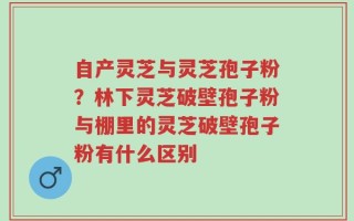 自产灵芝与灵芝孢子粉？林下灵芝破壁孢子粉与棚里的灵芝破壁孢子粉有什么区别