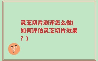 灵芝切片测评怎么做(如何评估灵芝切片效果？)
