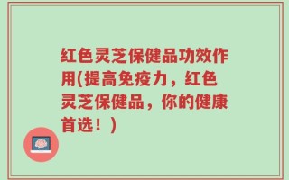 红色灵芝保健品功效作用(提高免疫力，红色灵芝保健品，你的健康首选！)