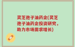 灵芝孢子油药企(灵芝孢子油药企投资研究，助力市场需求增长)