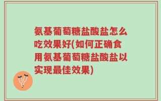 氨基葡萄糖盐酸盐怎么吃效果好(如何正确食用氨基葡萄糖盐酸盐以实现最佳效果)