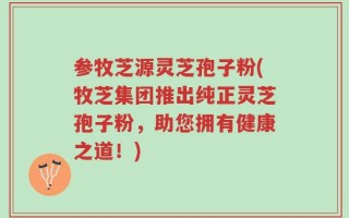 参牧芝源灵芝孢子粉(牧芝集团推出纯正灵芝孢子粉，助您拥有健康之道！)