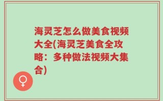 海灵芝怎么做美食视频大全(海灵芝美食全攻略：多种做法视频大集合)