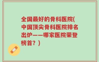 全国最好的骨科医院(中国顶尖骨科医院排名出炉——哪家医院荣登榜首？)