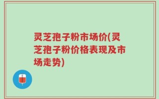 灵芝孢子粉市场价(灵芝孢子粉价格表现及市场走势)
