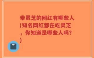 带灵芝的网红有哪些人(知名网红都在吃灵芝，你知道是哪些人吗？)