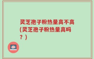 灵芝孢子粉热量高不高(灵芝孢子粉热量高吗？)