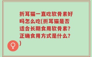 折耳猫一直吃软骨素好吗怎么吃(折耳猫是否适合长期食用软骨素？正确食用方式是什么？)