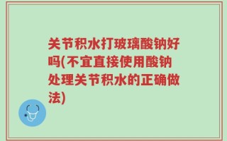 关节积水打玻璃酸钠好吗(不宜直接使用酸钠处理关节积水的正确做法)