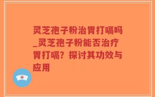 灵芝孢子粉治胃打嗝吗_灵芝孢子粉能否治疗胃打嗝？探讨其功效与应用