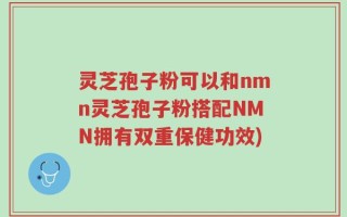 灵芝孢子粉可以和nmn灵芝孢子粉搭配NMN拥有双重保健功效)