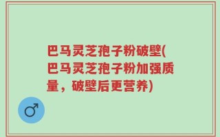 巴马灵芝孢子粉破壁(巴马灵芝孢子粉加强质量，破壁后更营养)