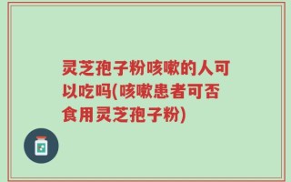 灵芝孢子粉咳嗽的人可以吃吗(咳嗽患者可否食用灵芝孢子粉)