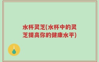 水杯灵芝(水杯中的灵芝提高你的健康水平)